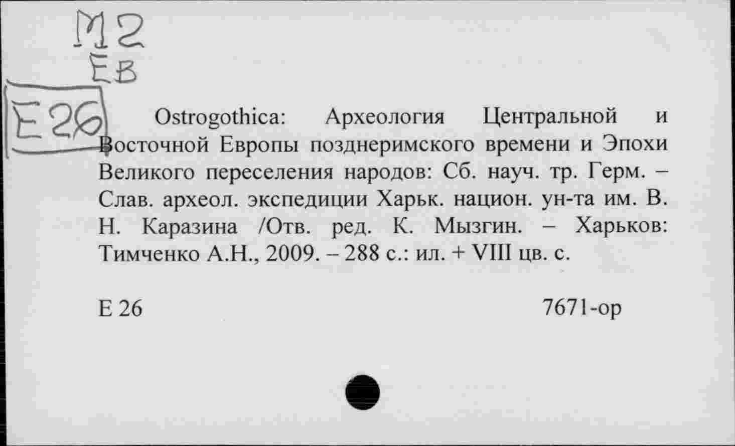 ﻿Pl 2
Eß
Ostrogothica: Археология Центральной и осточной Европы позднеримского времени и Эпохи
Великого переселения народов: Сб. науч. тр. Герм. -
Слав, археол. экспедиции Харьк. национ. ун-та им. В.
Н. Каразина /Отв. ред. К. Мызгин. - Харьков:
Тимченко А.Н., 2009. - 288 с.: ил. + VIII цв. с.
Е26
7671-ор